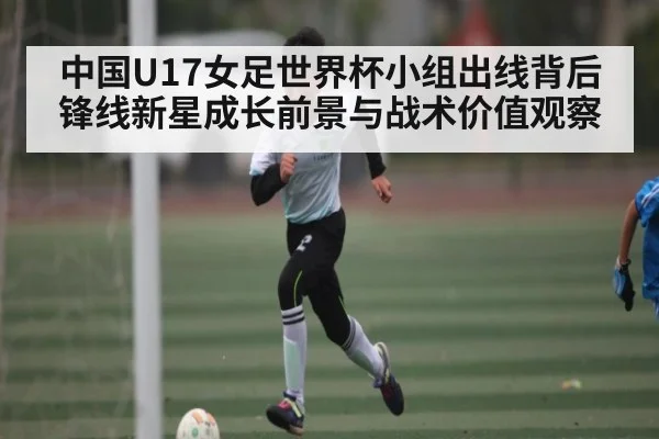 中国U17女足世界杯小组出线背后锋线新星成长前景与战术价值观察